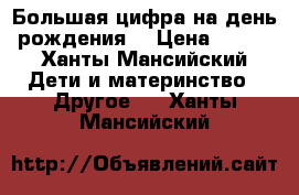 Большая цифра на день рождения  › Цена ­ 800 - Ханты-Мансийский Дети и материнство » Другое   . Ханты-Мансийский